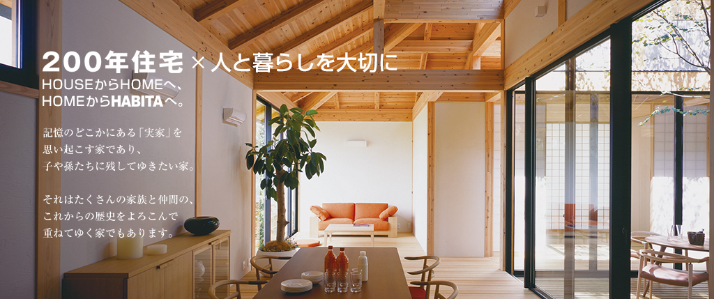 200年住宅×人と暮らしを大切に。HOUSEからHOMEへ、HOMEからHABITAへ。記憶のどこかにある「実家」を思い起こす家であり、子や孫たちに残してゆきたい家。それはたくさんの家族と仲間の、これからの歴史をよろこんで重ねてゆく家でもあります。